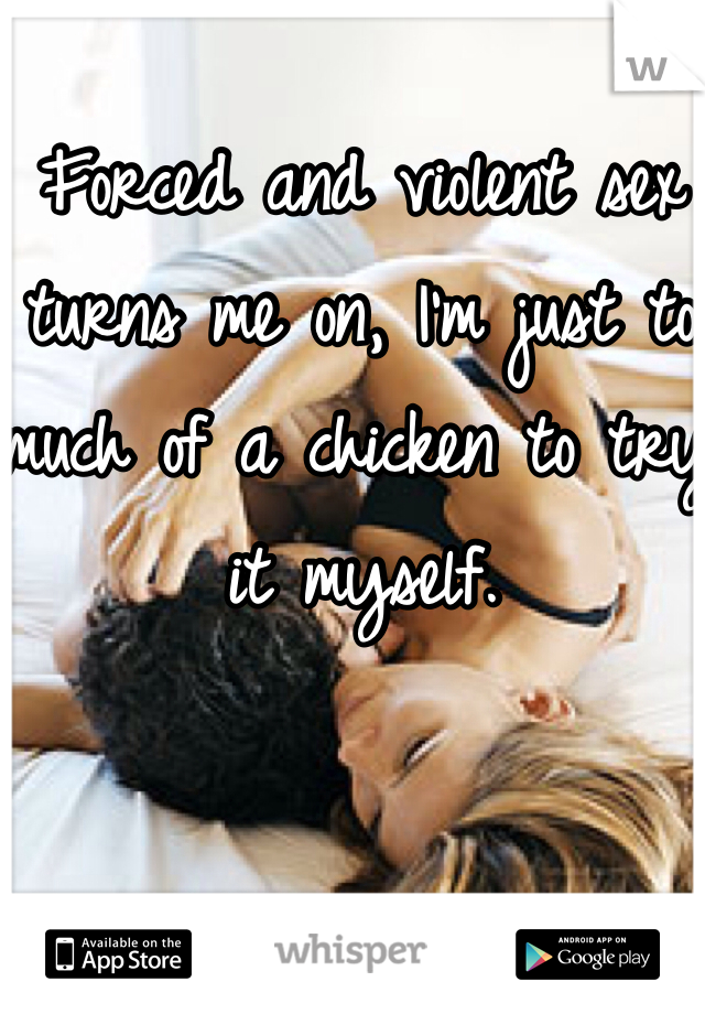 Forced and violent sex turns me on, I'm just to much of a chicken to try it myself.