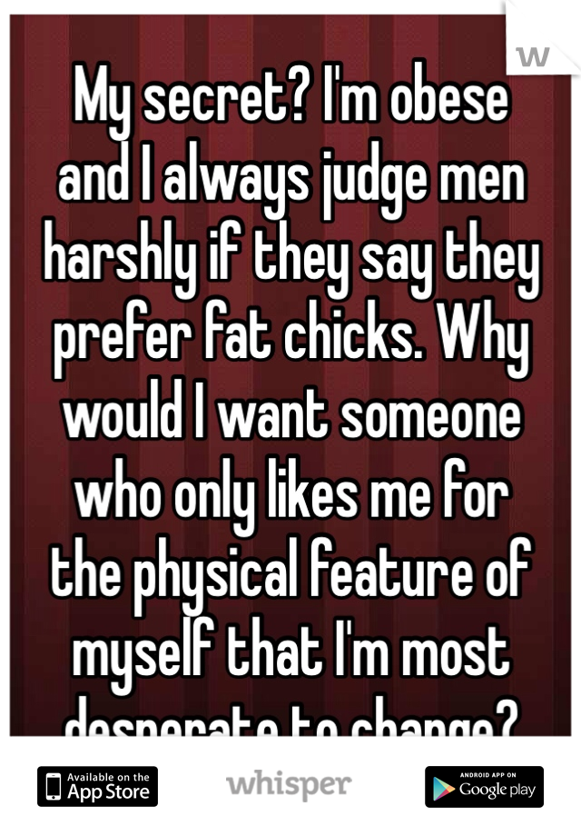 My secret? I'm obese
and I always judge men
harshly if they say they
prefer fat chicks. Why
would I want someone
who only likes me for
the physical feature of
myself that I'm most
desperate to change?