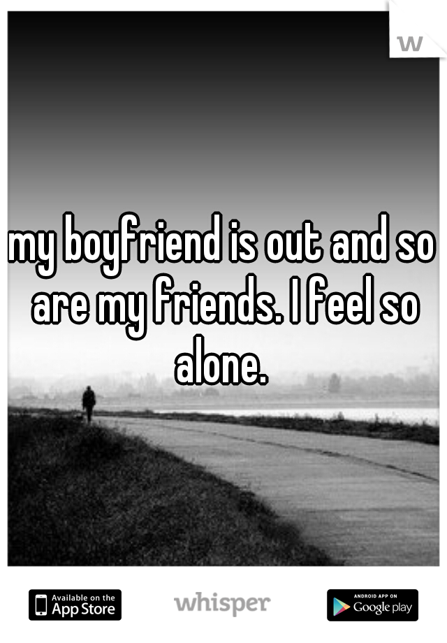 my boyfriend is out and so are my friends. I feel so alone. 