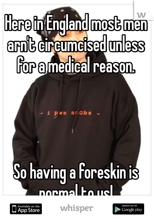 Here in England most men arn't circumcised unless for a medical reason. 




So having a foreskin is normal to us! 