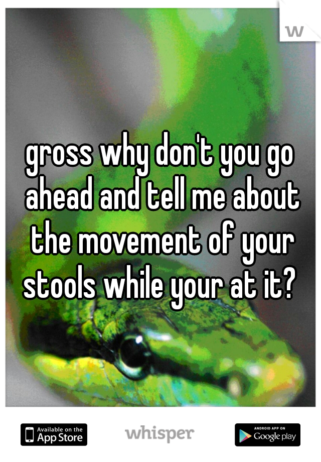 gross why don't you go ahead and tell me about the movement of your stools while your at it? 