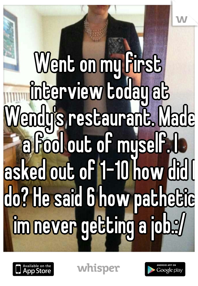 Went on my first interview today at Wendy's restaurant. Made a fool out of myself. I asked out of 1-10 how did I do? He said 6 how pathetic im never getting a job.:/