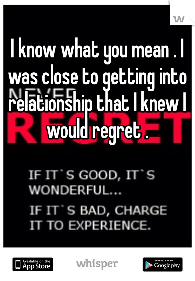 I know what you mean . I was close to getting into relationship that I knew I would regret . 