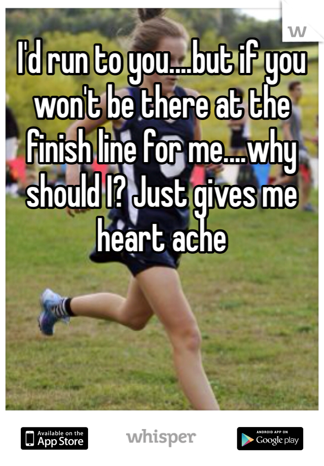 I'd run to you....but if you won't be there at the finish line for me....why should I? Just gives me heart ache