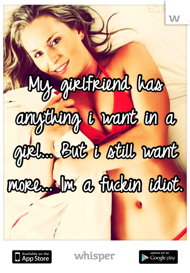My girlfriend has anything i want in a girl... But i still want more... Im a fuckin idiot.
