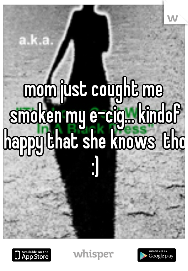 mom just cought me smoken my e-cig... kindof happy that she knows  tho :)
