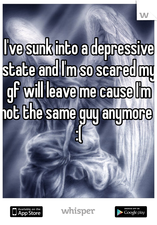 I've sunk into a depressive state and I'm so scared my gf will leave me cause I'm not the same guy anymore  
:( 
