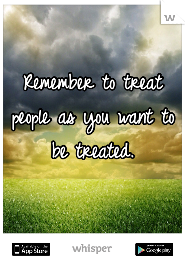 Remember to treat people as you want to be treated.
