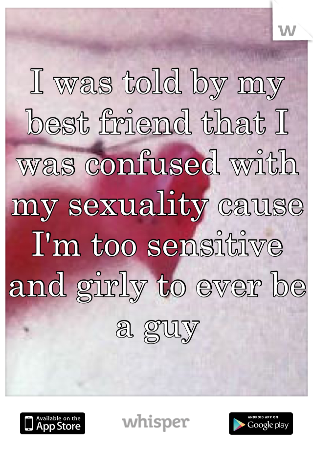I was told by my best friend that I was confused with my sexuality cause I'm too sensitive and girly to ever be a guy