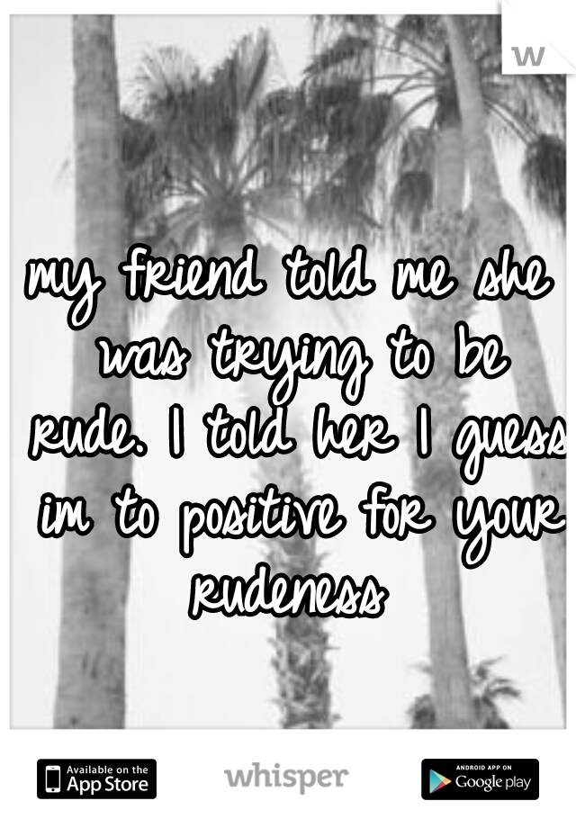 my friend told me she was trying to be rude. I told her I guess im to positive for your rudeness 