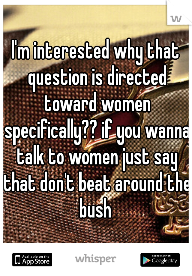 I'm interested why that question is directed toward women specifically?? if you wanna talk to women just say that don't beat around the bush 