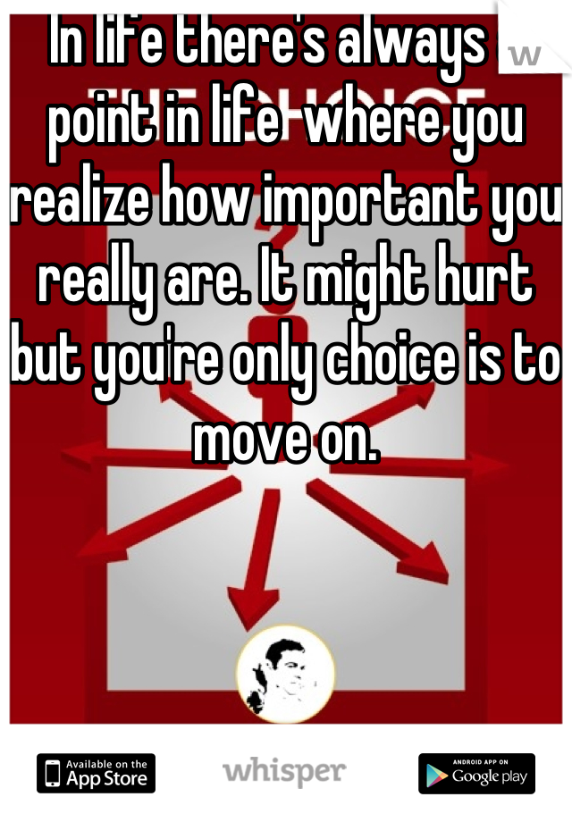 In life there's always a point in life  where you realize how important you really are. It might hurt but you're only choice is to move on.