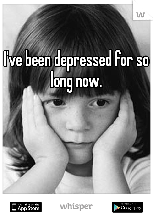 I've been depressed for so long now.