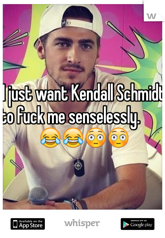 I just want Kendall Schmidt to fuck me senselessly.                            😂😂😳😳  