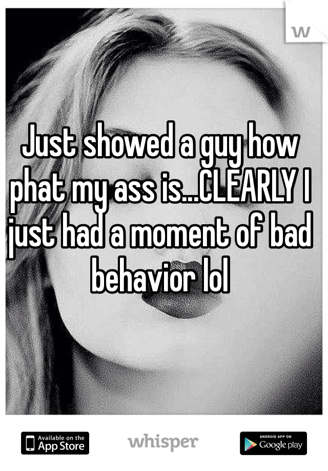 Just showed a guy how phat my ass is...CLEARLY I just had a moment of bad behavior lol
