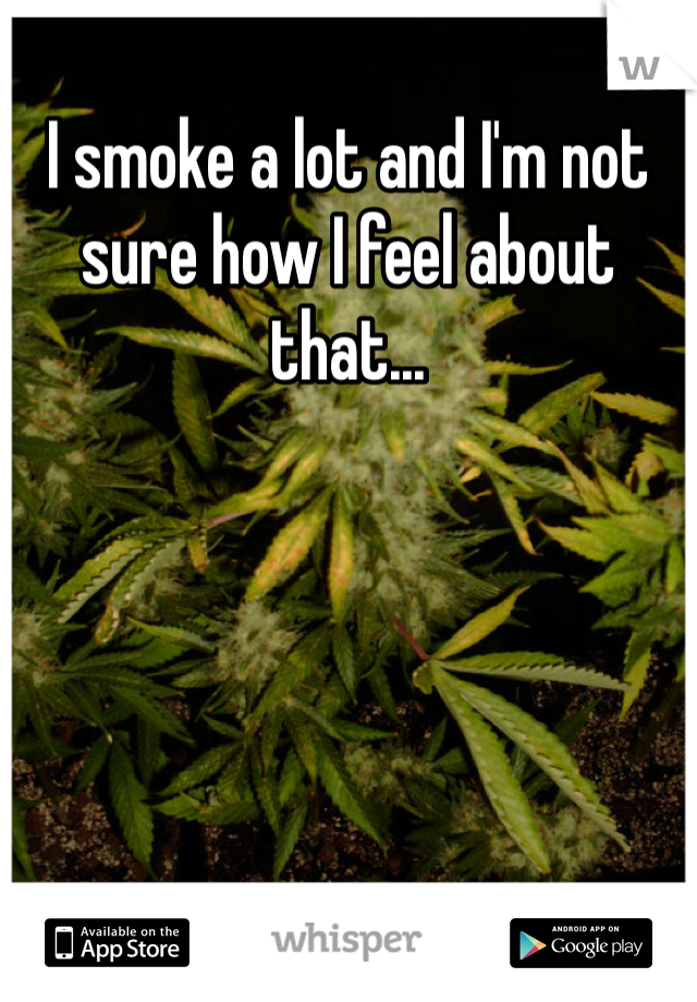 I smoke a lot and I'm not sure how I feel about that...