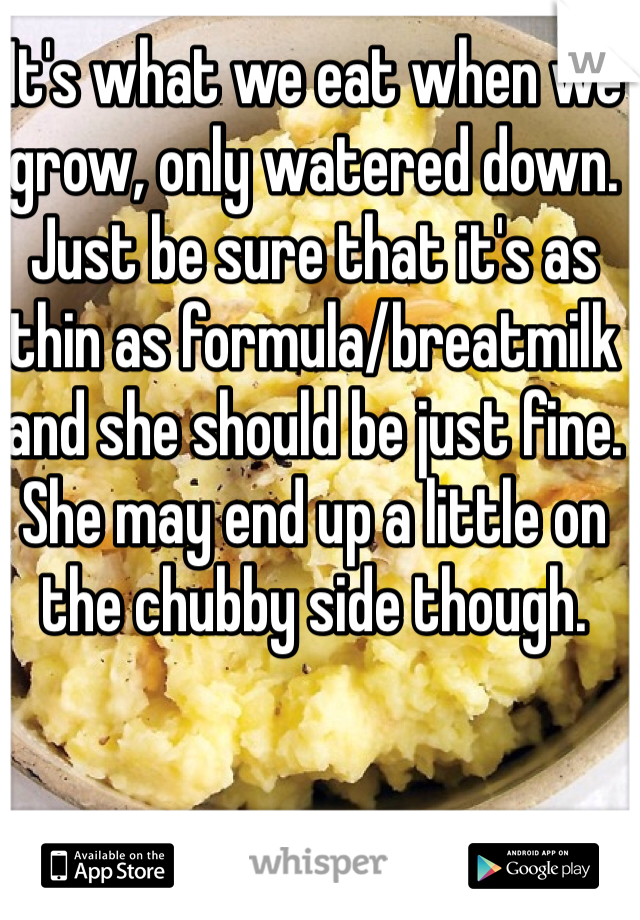It's what we eat when we grow, only watered down. 
Just be sure that it's as thin as formula/breatmilk and she should be just fine. 
She may end up a little on the chubby side though. 