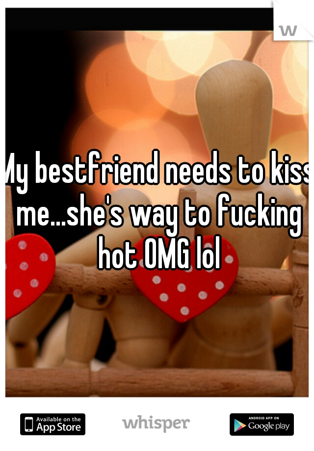 My bestfriend needs to kiss me...she's way to fucking hot OMG lol
