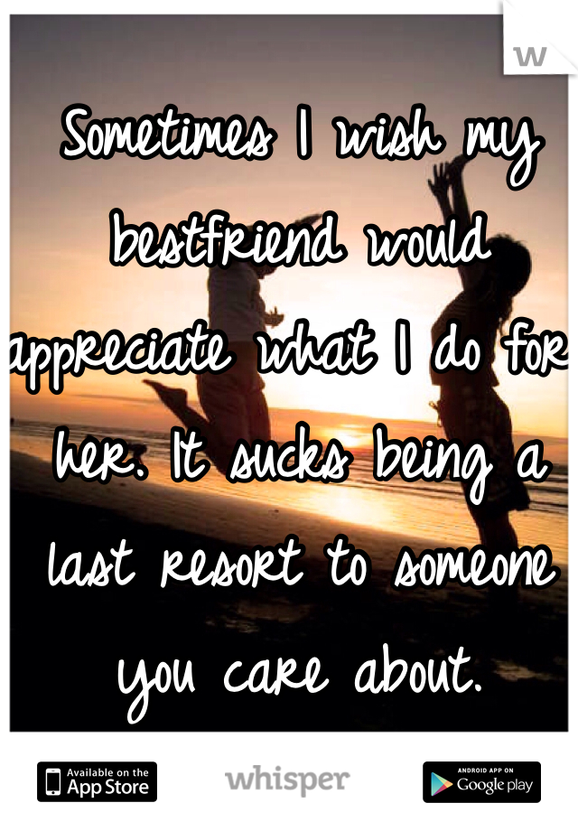 Sometimes I wish my bestfriend would appreciate what I do for her. It sucks being a last resort to someone you care about. 