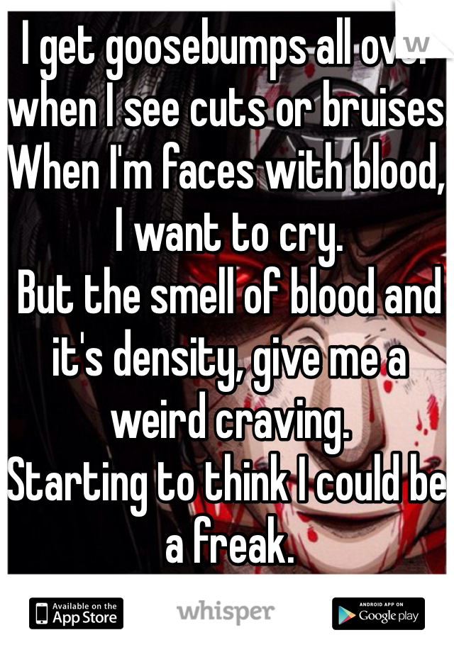 I get goosebumps all over when I see cuts or bruises.
When I'm faces with blood, I want to cry.
But the smell of blood and it's density, give me a weird craving.
Starting to think I could be a freak.