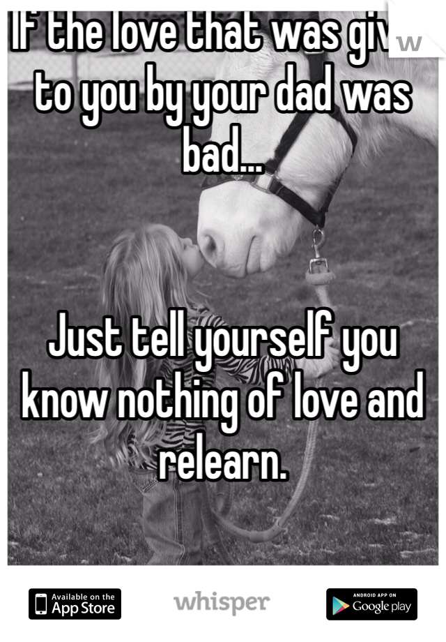 If the love that was given to you by your dad was bad...


Just tell yourself you know nothing of love and relearn. 
