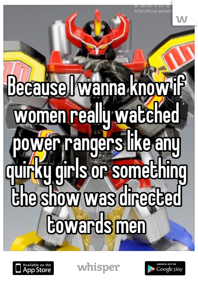 Because I wanna know if women really watched power rangers like any quirky girls or something the show was directed towards men
