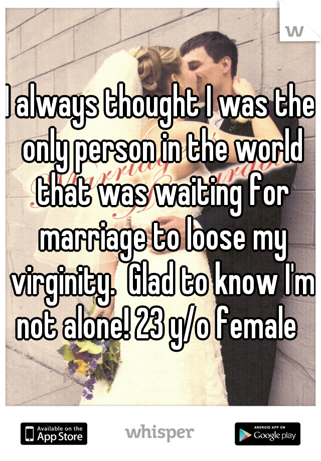 I always thought I was the only person in the world that was waiting for marriage to loose my virginity.  Glad to know I'm not alone! 23 y/o female  