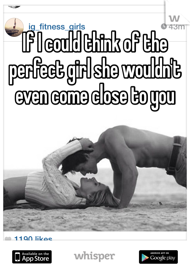 If I could think of the perfect girl she wouldn't even come close to you