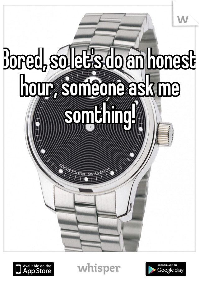 Bored, so let's do an honest hour, someone ask me somthing!