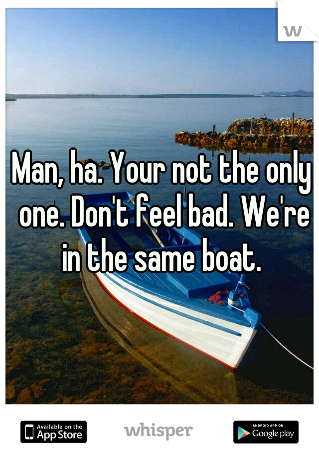 Man, ha. Your not the only one. Don't feel bad. We're in the same boat. 
