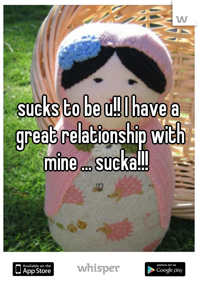 sucks to be u!! I have a great relationship with mine ... sucka!!!  