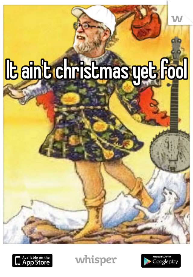 It ain't christmas yet fool