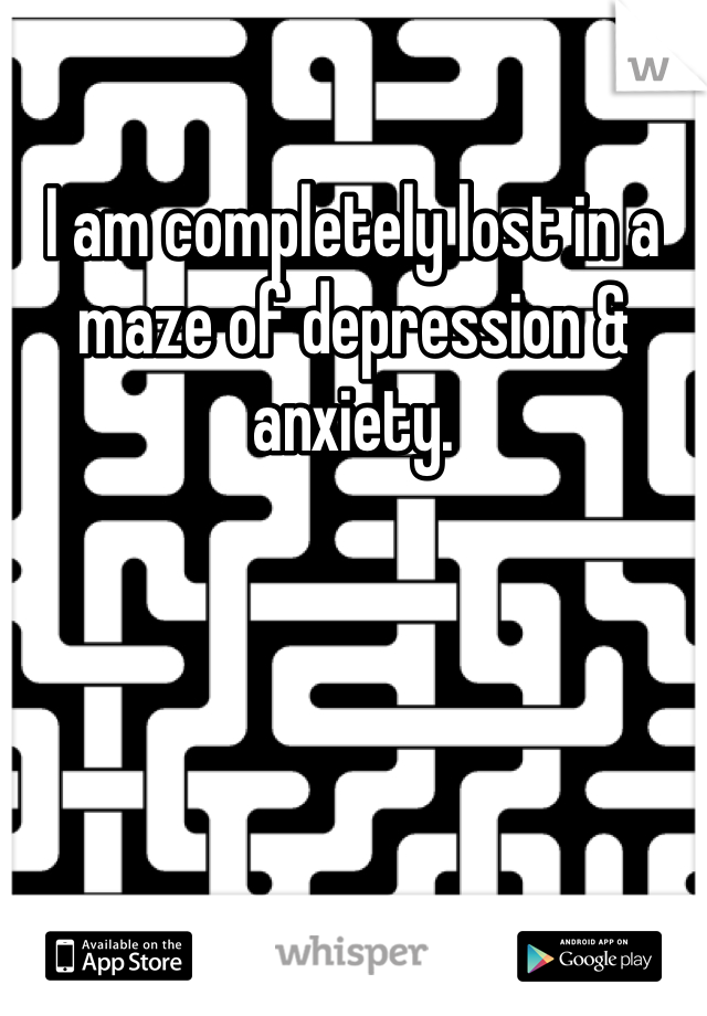 I am completely lost in a maze of depression & anxiety. 