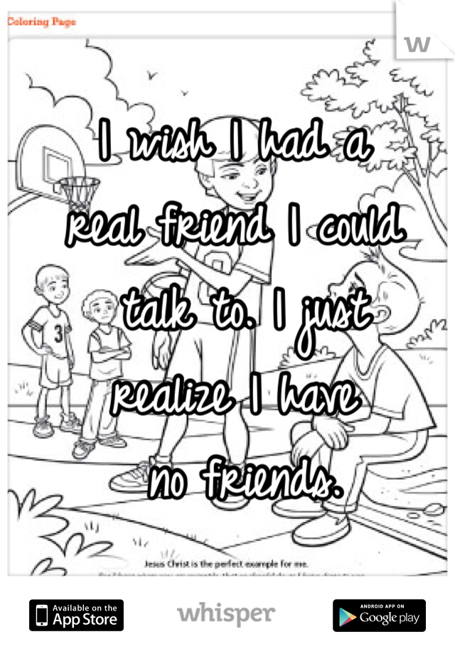 I wish I had a 
real friend I could
 talk to. I just 
realize I have
 no friends.  