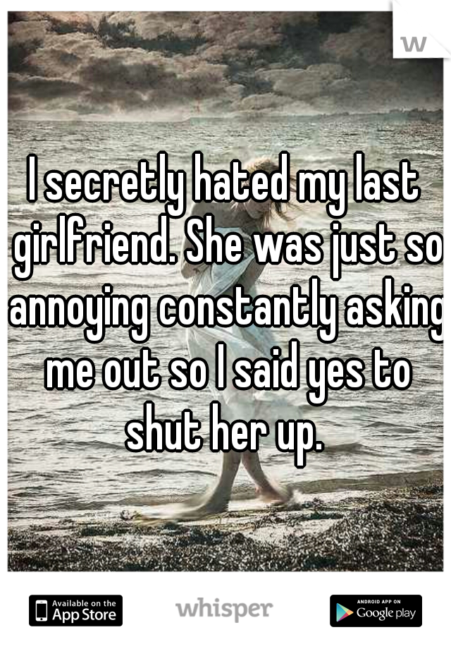 I secretly hated my last girlfriend. She was just so annoying constantly asking me out so I said yes to shut her up. 