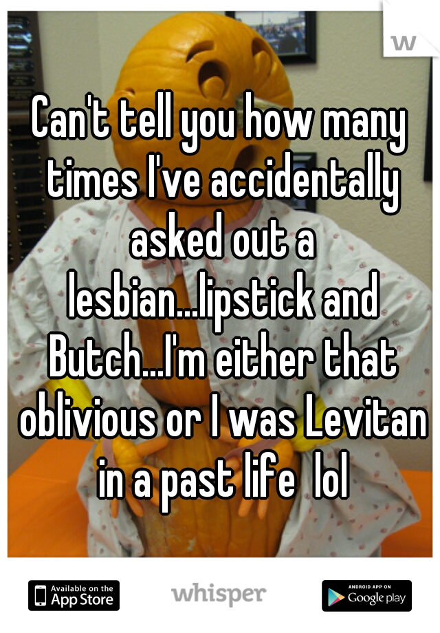 Can't tell you how many times I've accidentally asked out a lesbian...lipstick and Butch...I'm either that oblivious or I was Levitan in a past life  lol