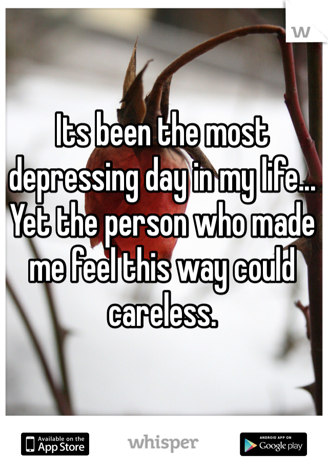 Its been the most depressing day in my life... Yet the person who made me feel this way could careless.