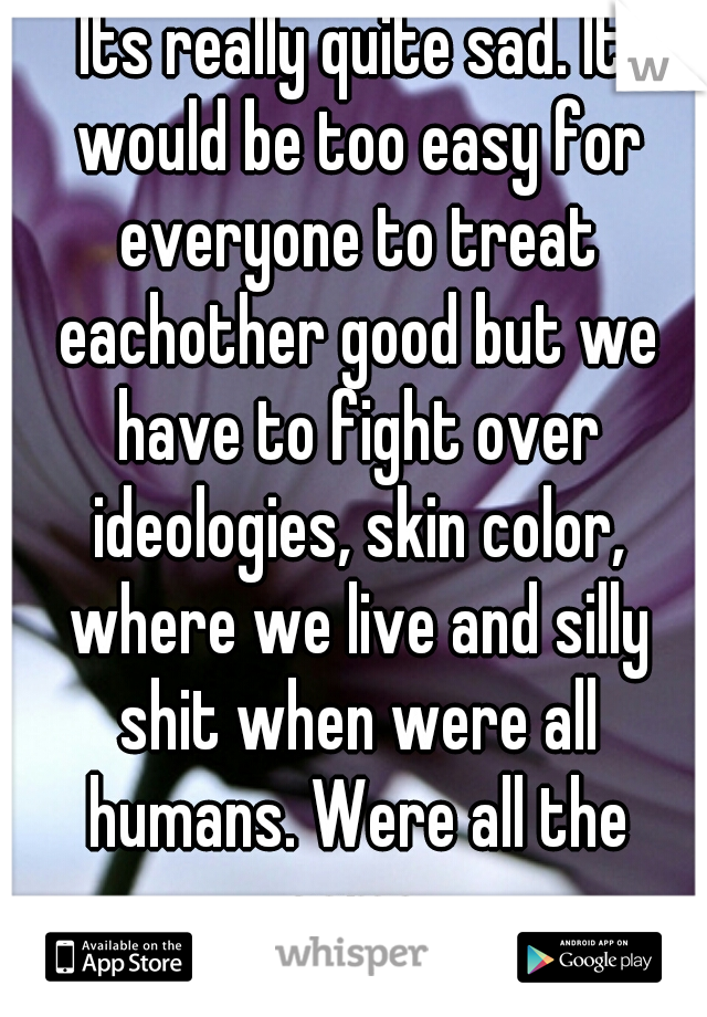 Its really quite sad. It would be too easy for everyone to treat eachother good but we have to fight over ideologies, skin color, where we live and silly shit when were all humans. Were all the same.