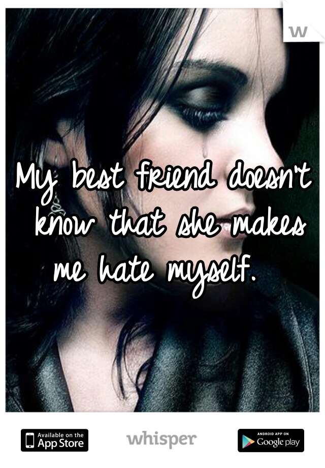 My best friend doesn't know that she makes me hate myself.  