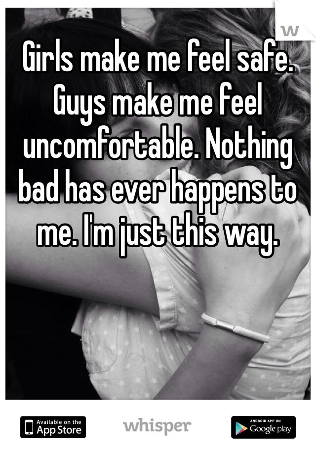 Girls make me feel safe. Guys make me feel uncomfortable. Nothing bad has ever happens to me. I'm just this way. 