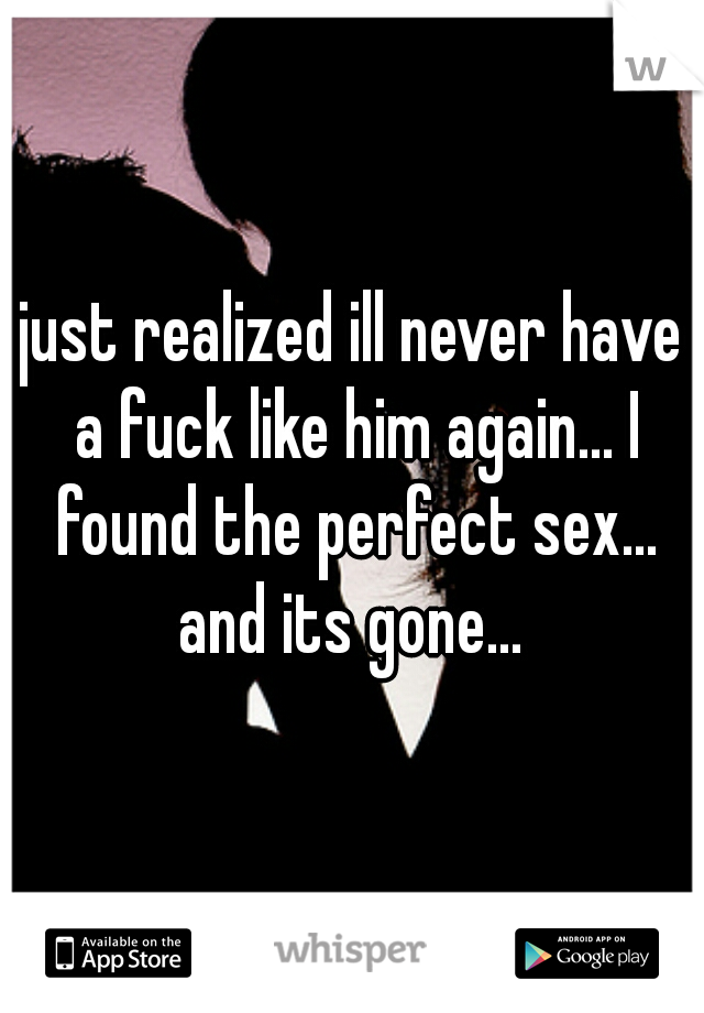 just realized ill never have a fuck like him again... I found the perfect sex... and its gone... 