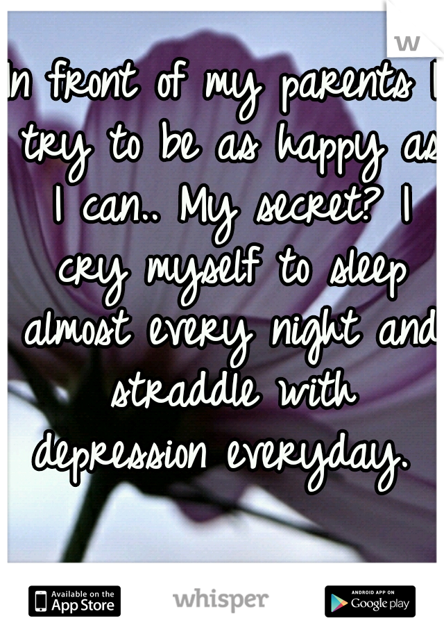 In front of my parents I try to be as happy as I can.. My secret? I cry myself to sleep almost every night and straddle with depression everyday. 