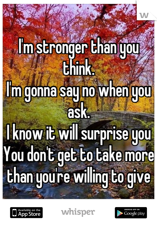 I'm stronger than you think. 
I'm gonna say no when you ask. 
I know it will surprise you
You don't get to take more than you're willing to give