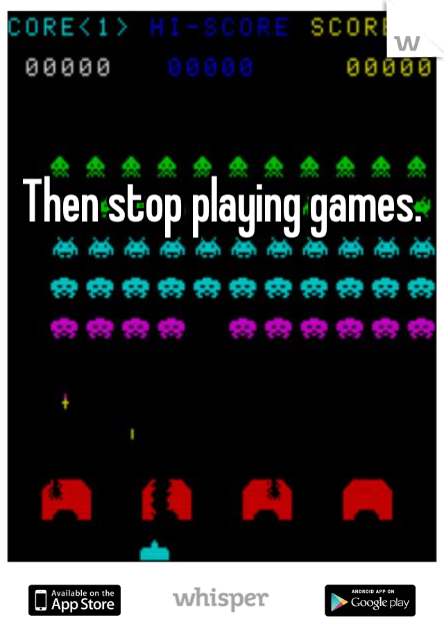 Then stop playing games.