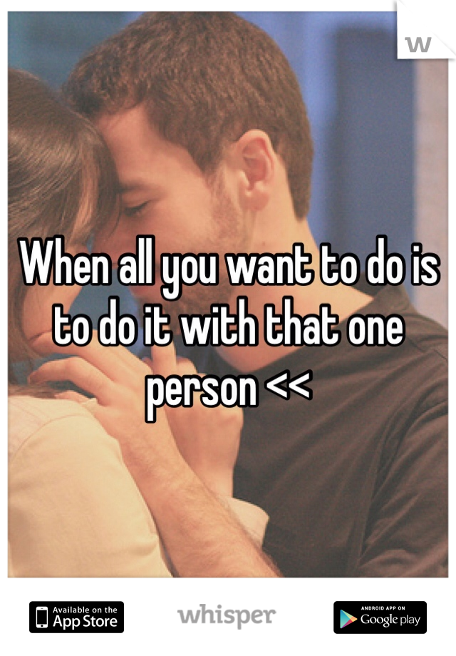When all you want to do is to do it with that one person <<