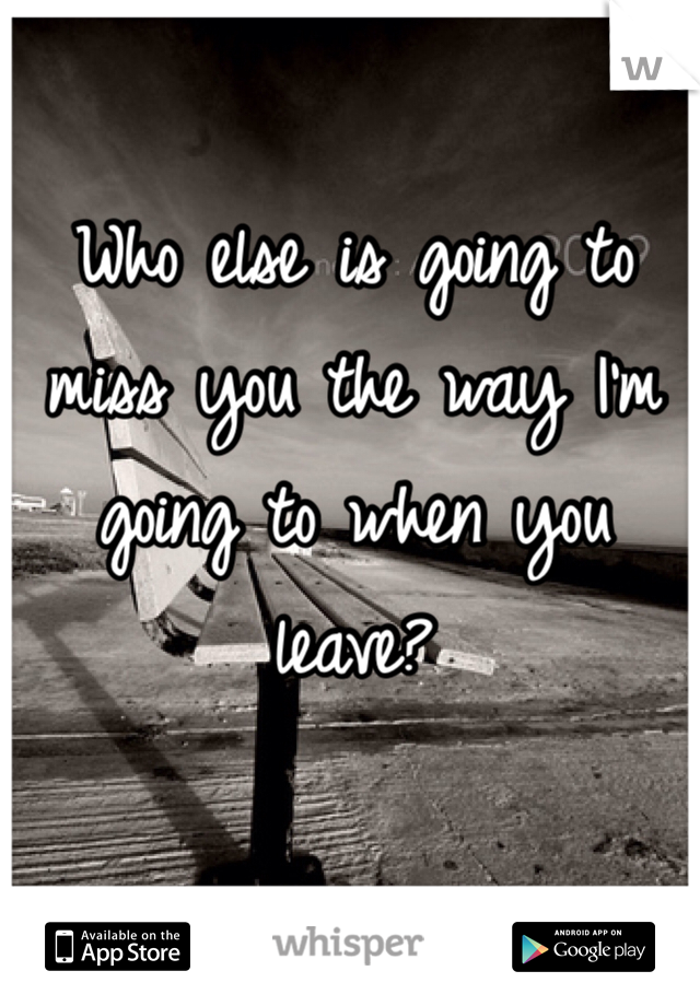 Who else is going to miss you the way I'm going to when you leave?