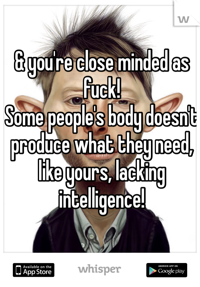 & you're close minded as fuck! 
Some people's body doesn't produce what they need, like yours, lacking intelligence! 