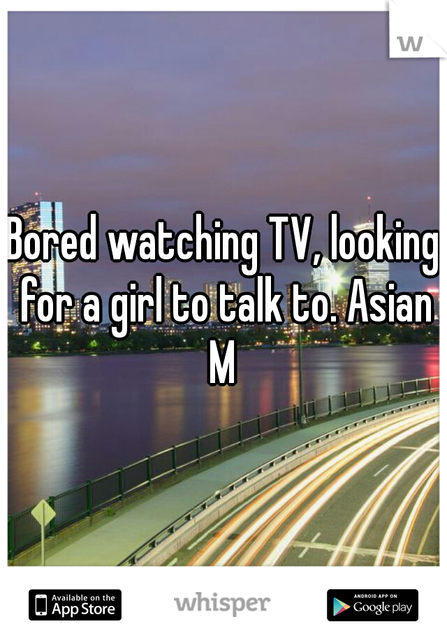 Bored watching TV, looking for a girl to talk to. Asian M 