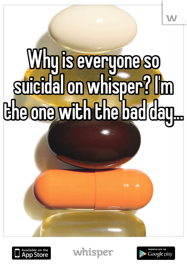 Why is everyone so suicidal on whisper? I'm the one with the bad day...