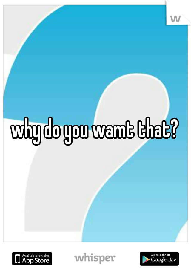 why do you wamt that?